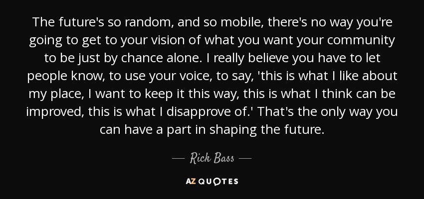 The future's so random, and so mobile, there's no way you're going to get to your vision of what you want your community to be just by chance alone. I really believe you have to let people know, to use your voice, to say, 'this is what I like about my place, I want to keep it this way, this is what I think can be improved, this is what I disapprove of.' That's the only way you can have a part in shaping the future. - Rick Bass