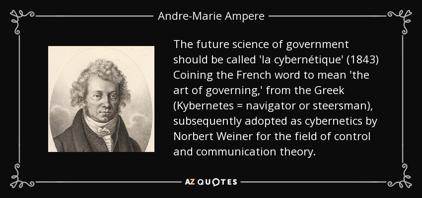 The future science of government should be called 'la cybernétique' (1843) Coining the French word to mean 'the art of governing,' from the Greek (Kybernetes = navigator or steersman), subsequently adopted as cybernetics by Norbert Weiner for the field of control and communication theory. - Andre-Marie Ampere