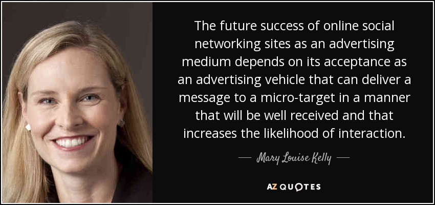 The future success of online social networking sites as an advertising medium depends on its acceptance as an advertising vehicle that can deliver a message to a micro-target in a manner that will be well received and that increases the likelihood of interaction. - Mary Louise Kelly