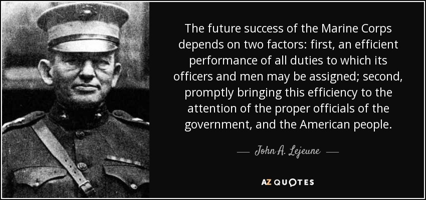 The future success of the Marine Corps depends on two factors: first, an efficient performance of all duties to which its officers and men may be assigned; second, promptly bringing this efficiency to the attention of the proper officials of the government, and the American people. - John A. Lejeune