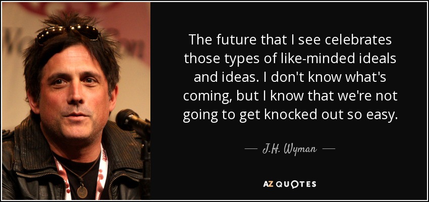 The future that I see celebrates those types of like-minded ideals and ideas. I don't know what's coming, but I know that we're not going to get knocked out so easy. - J.H. Wyman