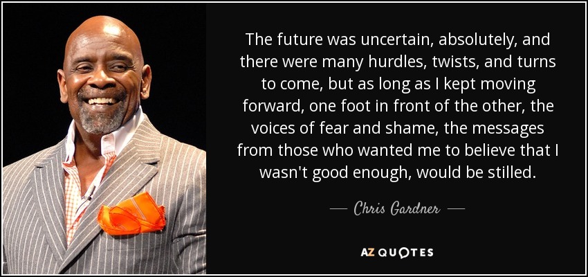 The future was uncertain, absolutely, and there were many hurdles, twists, and turns to come, but as long as I kept moving forward, one foot in front of the other, the voices of fear and shame, the messages from those who wanted me to believe that I wasn't good enough, would be stilled. - Chris Gardner
