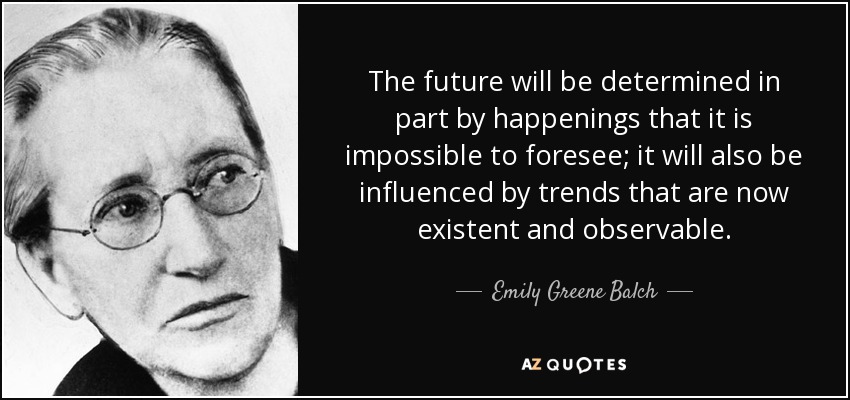 The future will be determined in part by happenings that it is impossible to foresee; it will also be influenced by trends that are now existent and observable. - Emily Greene Balch