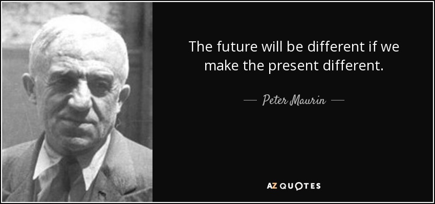 The future will be different if we make the present different. - Peter Maurin