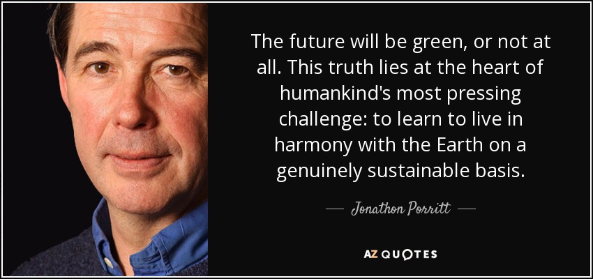 The future will be green, or not at all. This truth lies at the heart of humankind's most pressing challenge: to learn to live in harmony with the Earth on a genuinely sustainable basis. - Jonathon Porritt