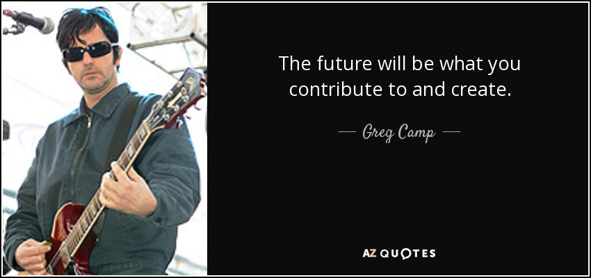 The future will be what you contribute to and create. - Greg Camp