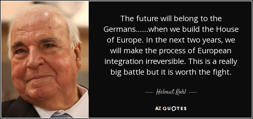 The future will belong to the Germans... ...when we build the House of Europe. In the next two years, we will make the process of European integration irreversible. This is a really big battle but it is worth the fight. - Helmut Kohl