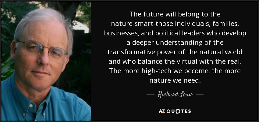 The future will belong to the nature-smart-those individuals, families, businesses, and political leaders who develop a deeper understanding of the transformative power of the natural world and who balance the virtual with the real. The more high-tech we become, the more nature we need. - Richard Louv