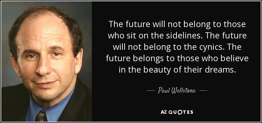 The future will not belong to those who sit on the sidelines. The future will not belong to the cynics. The future belongs to those who believe in the beauty of their dreams. - Paul Wellstone