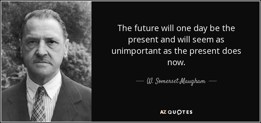 The future will one day be the present and will seem as unimportant as the present does now. - W. Somerset Maugham