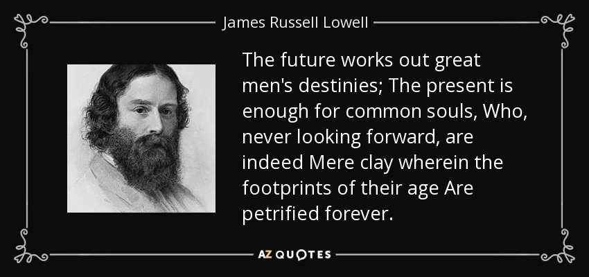 The future works out great men's destinies; The present is enough for common souls, Who, never looking forward, are indeed Mere clay wherein the footprints of their age Are petrified forever. - James Russell Lowell