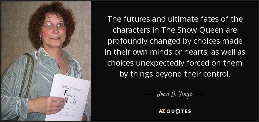The futures and ultimate fates of the characters in The Snow Queen are profoundly changed by choices made in their own minds or hearts, as well as choices unexpectedly forced on them by things beyond their control. - Joan D. Vinge