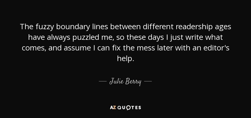 The fuzzy boundary lines between different readership ages have always puzzled me, so these days I just write what comes, and assume I can fix the mess later with an editor's help. - Julie Berry