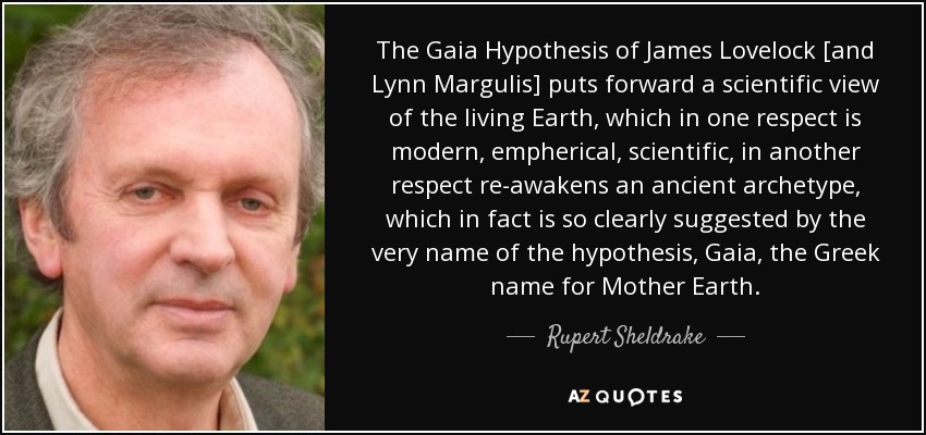 The Gaia Hypothesis of James Lovelock [and Lynn Margulis] puts forward a scientific view of the living Earth, which in one respect is modern, empherical, scientific, in another respect re-awakens an ancient archetype, which in fact is so clearly suggested by the very name of the hypothesis, Gaia, the Greek name for Mother Earth. - Rupert Sheldrake