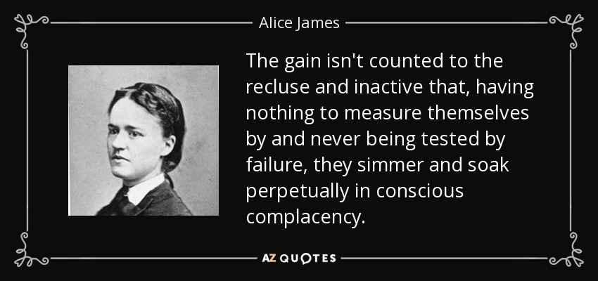 The gain isn't counted to the recluse and inactive that, having nothing to measure themselves by and never being tested by failure, they simmer and soak perpetually in conscious complacency. - Alice James