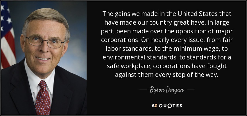 The gains we made in the United States that have made our country great have, in large part, been made over the opposition of major corporations. On nearly every issue, from fair labor standards, to the minimum wage, to environmental standards, to standards for a safe workplace, corporations have fought against them every step of the way. - Byron Dorgan