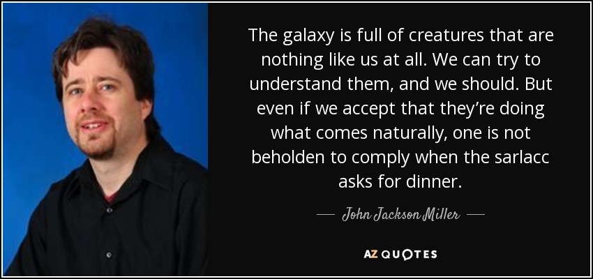 The galaxy is full of creatures that are nothing like us at all. We can try to understand them, and we should. But even if we accept that they’re doing what comes naturally, one is not beholden to comply when the sarlacc asks for dinner. - John Jackson Miller