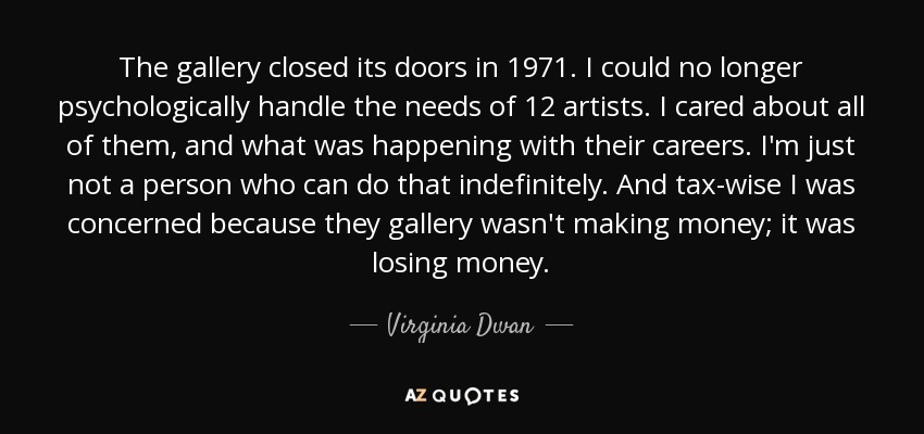 The gallery closed its doors in 1971. I could no longer psychologically handle the needs of 12 artists. I cared about all of them, and what was happening with their careers. I'm just not a person who can do that indefinitely. And tax-wise I was concerned because they gallery wasn't making money; it was losing money. - Virginia Dwan