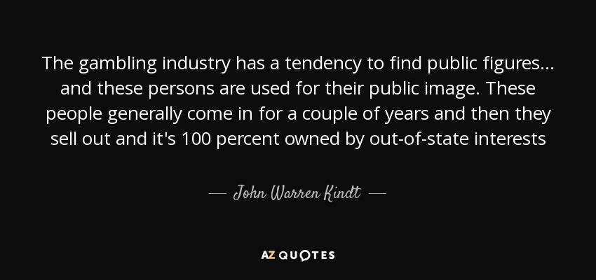 The gambling industry has a tendency to find public figures ... and these persons are used for their public image. These people generally come in for a couple of years and then they sell out and it's 100 percent owned by out-of-state interests - John Warren Kindt