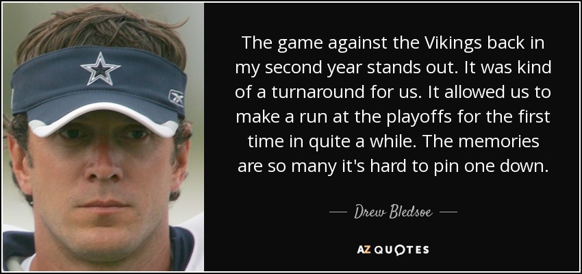 The game against the Vikings back in my second year stands out. It was kind of a turnaround for us. It allowed us to make a run at the playoffs for the first time in quite a while. The memories are so many it's hard to pin one down. - Drew Bledsoe
