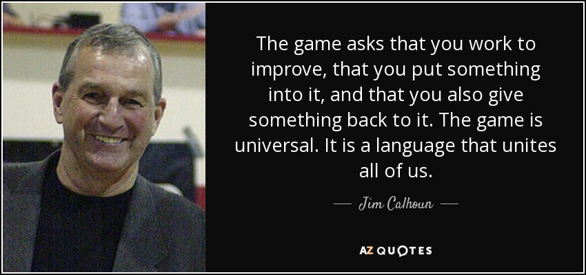 The game asks that you work to improve, that you put something into it, and that you also give something back to it. The game is universal. It is a language that unites all of us. - Jim Calhoun