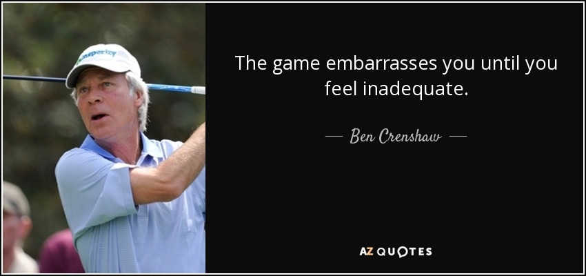 The game embarrasses you until you feel inadequate. - Ben Crenshaw