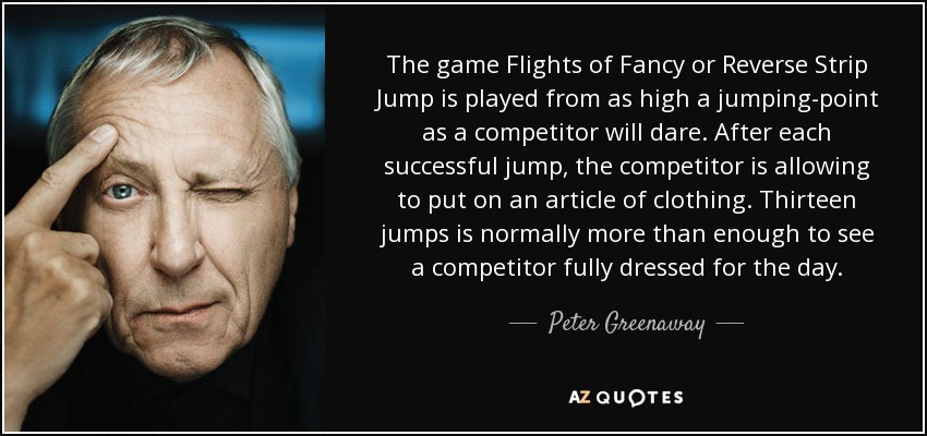 The game Flights of Fancy or Reverse Strip Jump is played from as high a jumping-point as a competitor will dare. After each successful jump, the competitor is allowing to put on an article of clothing. Thirteen jumps is normally more than enough to see a competitor fully dressed for the day. - Peter Greenaway