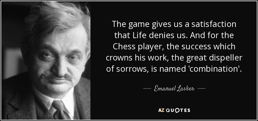 The game gives us a satisfaction that Life denies us. And for the Chess player, the success which crowns his work, the great dispeller of sorrows, is named 'combination'. - Emanuel Lasker