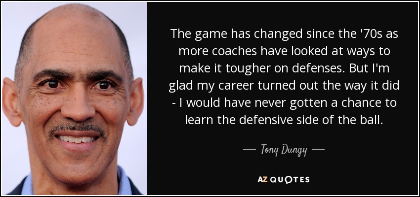 The game has changed since the '70s as more coaches have looked at ways to make it tougher on defenses. But I'm glad my career turned out the way it did - I would have never gotten a chance to learn the defensive side of the ball. - Tony Dungy