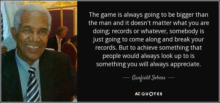 The game is always going to be bigger than the man and it doesn't matter what you are doing; records or whatever, somebody is just going to come along and break your records. But to achieve something that people would always look up to is something you will always appreciate. - Garfield Sobers