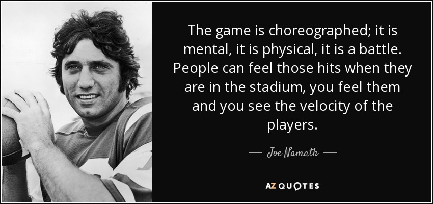 The game is choreographed; it is mental, it is physical, it is a battle. People can feel those hits when they are in the stadium, you feel them and you see the velocity of the players. - Joe Namath