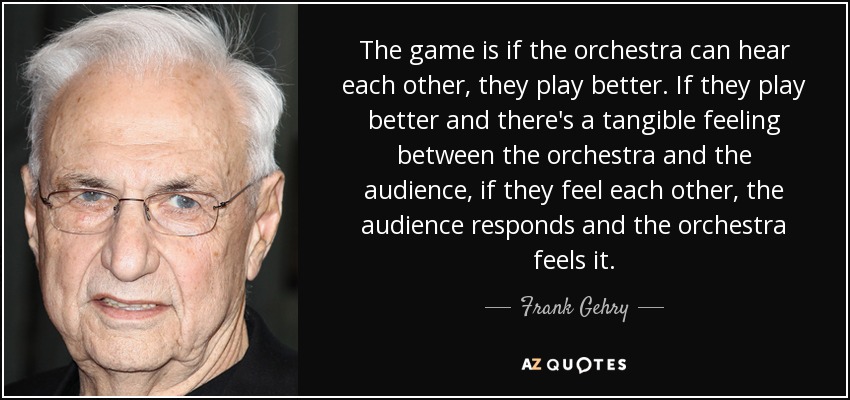 The game is if the orchestra can hear each other, they play better. If they play better and there's a tangible feeling between the orchestra and the audience, if they feel each other, the audience responds and the orchestra feels it. - Frank Gehry