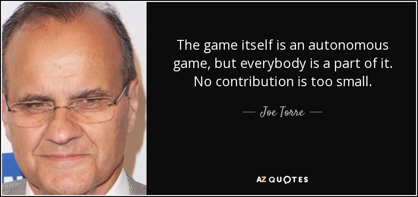 The game itself is an autonomous game, but everybody is a part of it. No contribution is too small. - Joe Torre