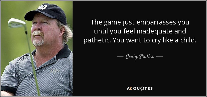 The game just embarrasses you until you feel inadequate and pathetic. You want to cry like a child. - Craig Stadler