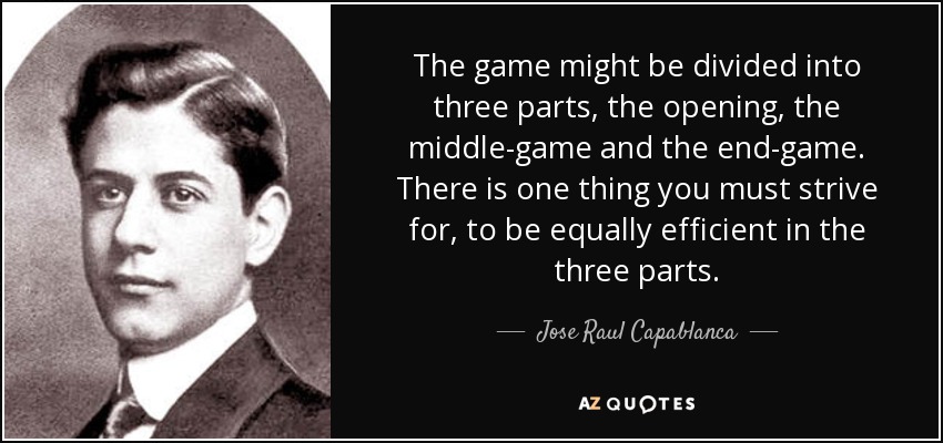 The game might be divided into three parts, the opening, the middle-game and the end-game. There is one thing you must strive for, to be equally efficient in the three parts. - Jose Raul Capablanca