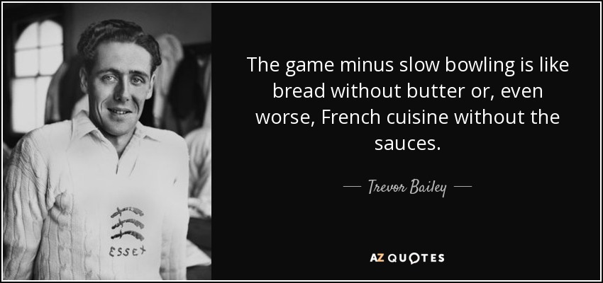 The game minus slow bowling is like bread without butter or, even worse, French cuisine without the sauces. - Trevor Bailey