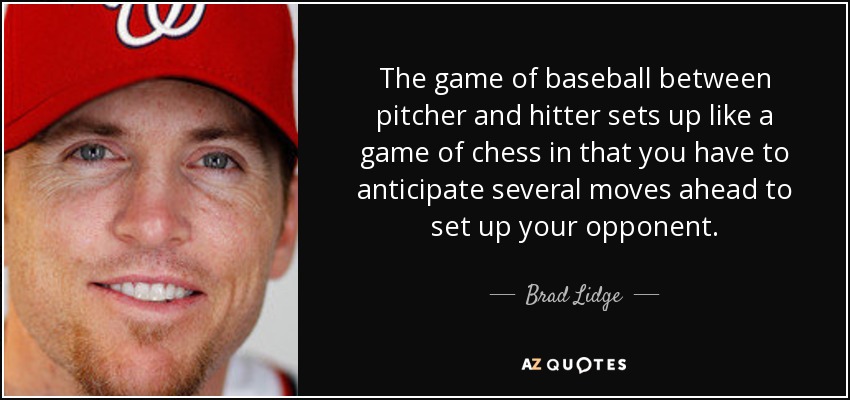 The game of baseball between pitcher and hitter sets up like a game of chess in that you have to anticipate several moves ahead to set up your opponent. - Brad Lidge