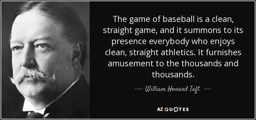The game of baseball is a clean, straight game, and it summons to its presence everybody who enjoys clean, straight athletics. It furnishes amusement to the thousands and thousands. - William Howard Taft
