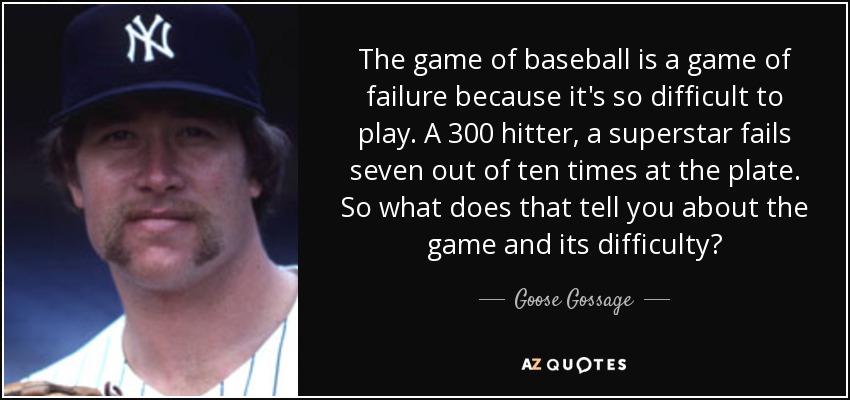 The game of baseball is a game of failure because it's so difficult to play. A 300 hitter, a superstar fails seven out of ten times at the plate. So what does that tell you about the game and its difficulty? - Goose Gossage