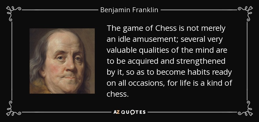 The game of Chess is not merely an idle amusement; several very valuable qualities of the mind are to be acquired and strengthened by it, so as to become habits ready on all occasions, for life is a kind of chess. - Benjamin Franklin