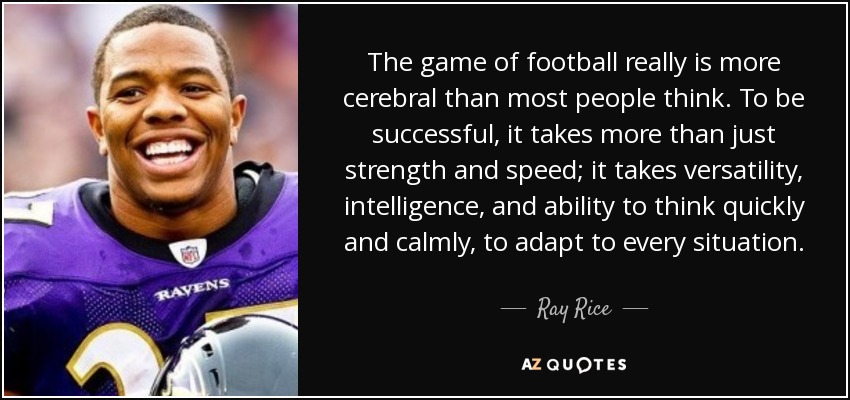 The game of football really is more cerebral than most people think. To be successful, it takes more than just strength and speed; it takes versatility, intelligence, and ability to think quickly and calmly, to adapt to every situation. - Ray Rice