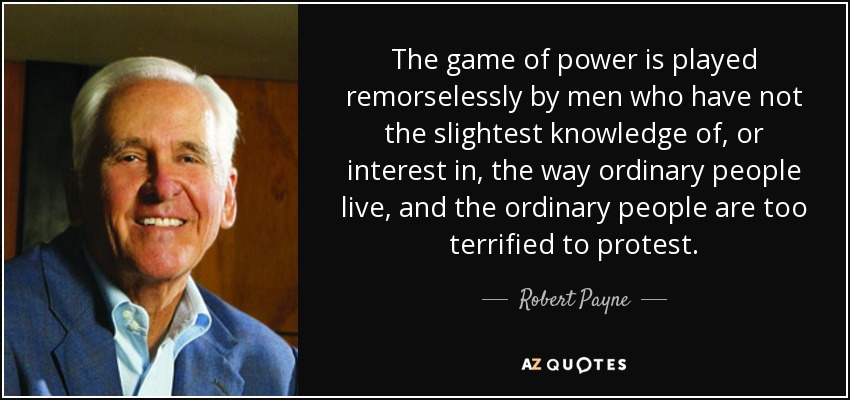 The game of power is played remorselessly by men who have not the slightest knowledge of, or interest in, the way ordinary people live, and the ordinary people are too terrified to protest. - Robert Payne