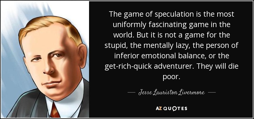 The game of speculation is the most uniformly fascinating game in the world. But it is not a game for the stupid, the mentally lazy, the person of inferior emotional balance, or the get-rich-quick adventurer. They will die poor. - Jesse Lauriston Livermore