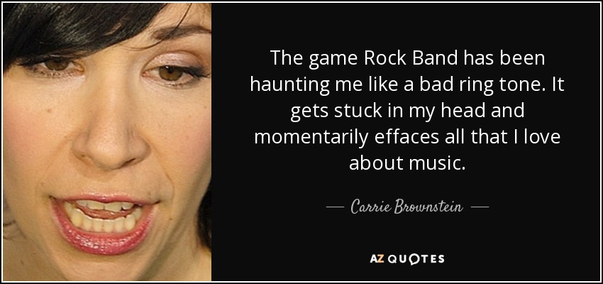 The game Rock Band has been haunting me like a bad ring tone. It gets stuck in my head and momentarily effaces all that I love about music. - Carrie Brownstein