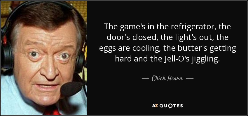 The game's in the refrigerator, the door's closed, the light's out, the eggs are cooling, the butter's getting hard and the Jell-O's jiggling. - Chick Hearn