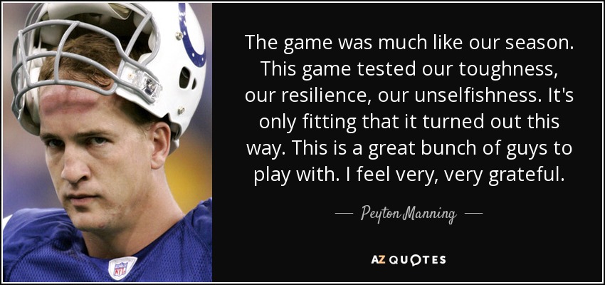 The game was much like our season. This game tested our toughness, our resilience, our unselfishness. It's only fitting that it turned out this way. This is a great bunch of guys to play with. I feel very, very grateful. - Peyton Manning