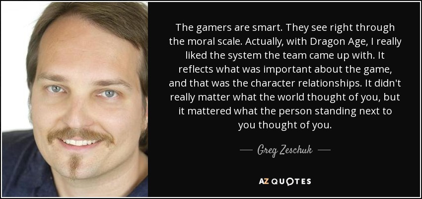 The gamers are smart. They see right through the moral scale. Actually, with Dragon Age, I really liked the system the team came up with. It reflects what was important about the game, and that was the character relationships. It didn't really matter what the world thought of you, but it mattered what the person standing next to you thought of you. - Greg Zeschuk