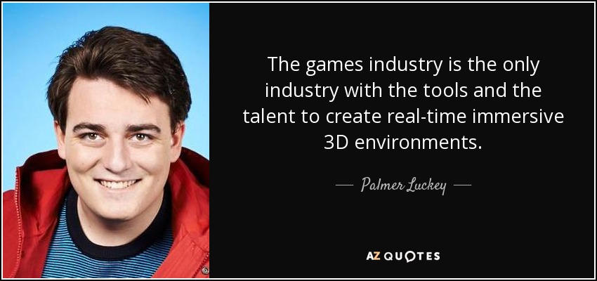 The games industry is the only industry with the tools and the talent to create real-time immersive 3D environments. - Palmer Luckey