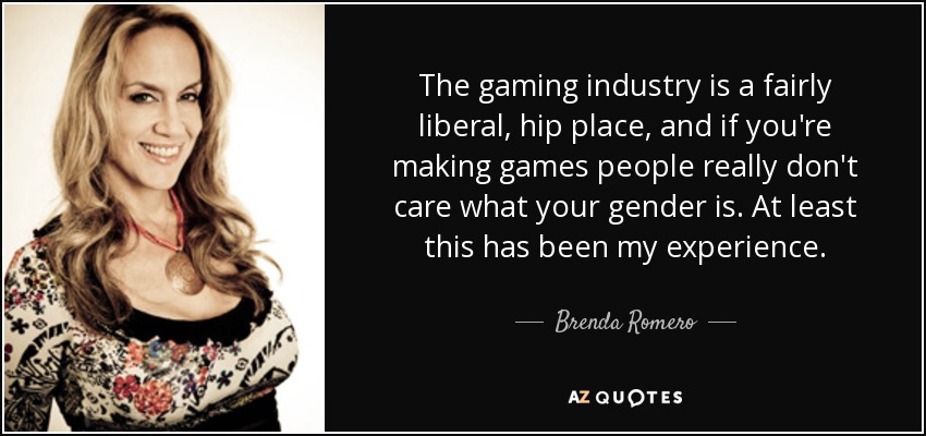 The gaming industry is a fairly liberal, hip place, and if you're making games people really don't care what your gender is. At least this has been my experience. - Brenda Romero