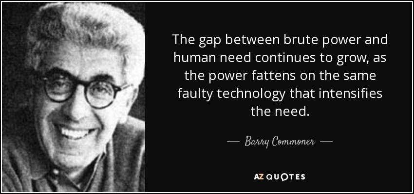 The gap between brute power and human need continues to grow, as the power fattens on the same faulty technology that intensifies the need. - Barry Commoner